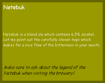 Tekstvak: NetebukNetebuk is a blond ale which contains 6,5% alcohol. Let me point out the carefully chosen hops which makes for a nice flow of the bitterness in your mouth.Make sure to ask about the legend of the Netebuk when visiting the brewery!